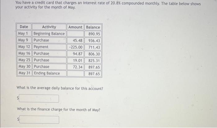 You have a credit card that charges an interest rate of ( 20.8 % ) compounded monthly. The table below shows your activity