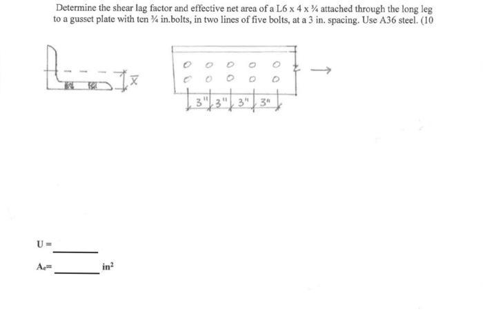U= Ae= Determine the shear lag factor and effective net area of a L6 x 4 x 4 attached through the long leg to