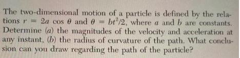The two-dimensional motion of a particle is defined by the rela- tions r = 2a cos 0 and 0 = bt/2, where a and