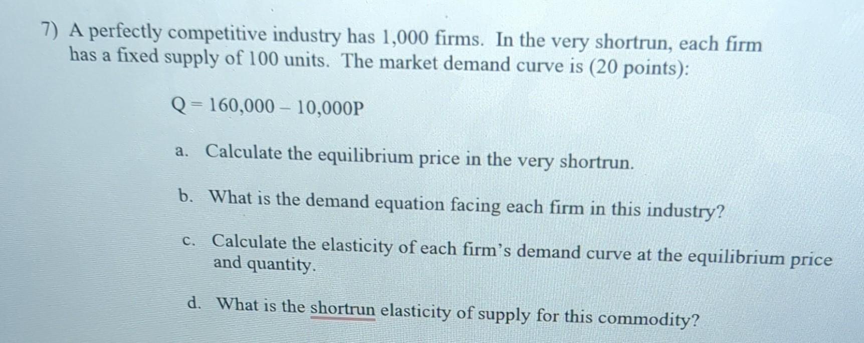 A perfectly competitive industry has 1,000 firms. In the very shortrun, each firm has a fixed supply of 100 units. The market