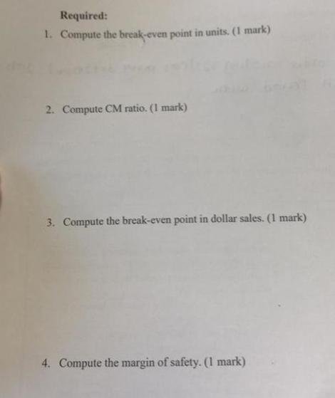 Required: 1. Compute the break-even point in units. (1 mark) 2. Compute CM ratio. (1 mark) 3. Compute the