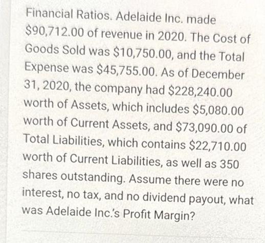 Financial Ratios. Adelaide Inc. made $90,712.00 of revenue in 2020. The Cost of Goods Sold was $10,750.00,