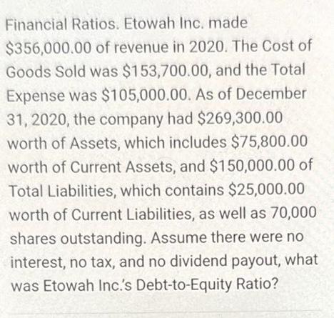 Financial Ratios. Etowah Inc. made $356,000.00 of revenue in 2020. The Cost of Goods Sold was $153,700.00,