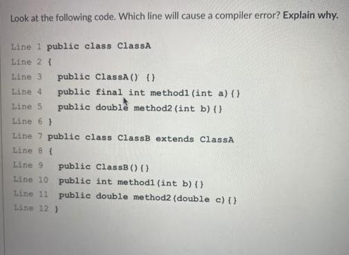 Look at the following code. Which line will cause a compiler error? Explain why. Line 1 public class ClassA