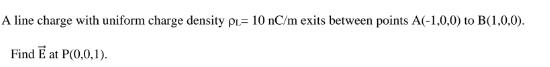 A line charge with uniform charge density p= 10 nC/m exits between points A(-1,0,0) to B(1,0,0). Find E at