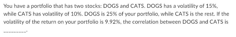 You have a portfolio that has two stocks: DOGS and CATS. DOGS has a volatility of 15%, while CATS has