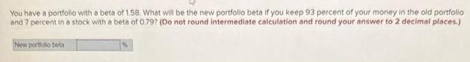 You have a portfolio with a beta of 1.58. What will be the new portfolio beta if you keep 93 percent of your