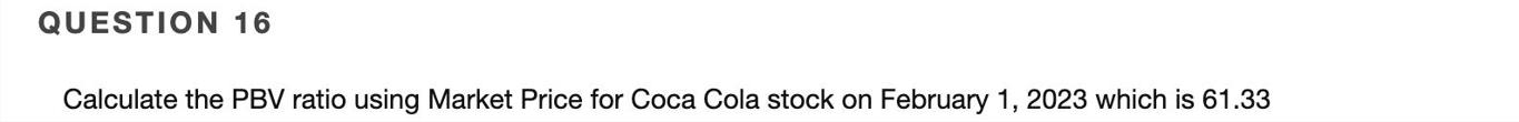 QUESTION 16 Calculate the PBV ratio using Market Price for Coca Cola stock on February 1, 2023 which is 61.33