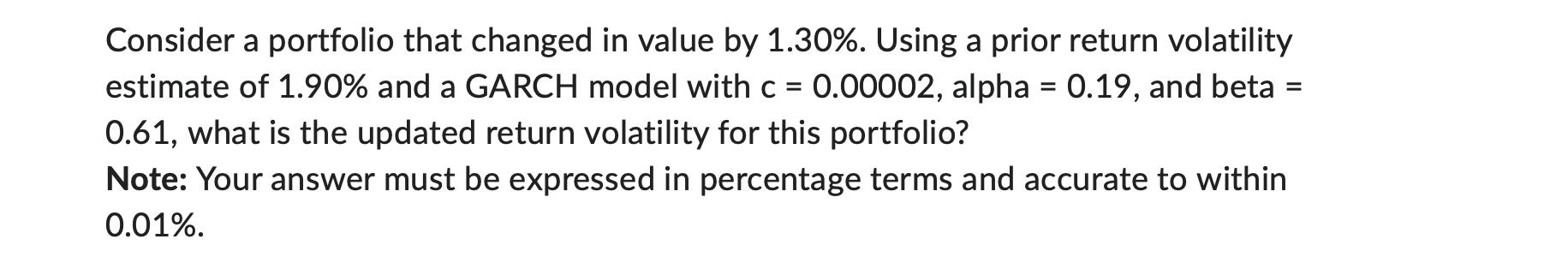 Consider a portfolio that changed in value by ( 1.30 % ). Using a prior return volatility estimate of ( 1.90 % ) and a