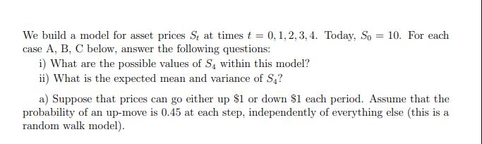 We build a model for asset prices S, at times t = 0, 1, 2, 3, 4. Today, So = 10. For each case A, B, C below,