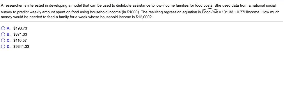 A researcher is interested in developing a model that can be used to distribute assistance to low-income families for food costs. She used data from a national social survey to predict weekly amount spent on food using household income (in $1000). The resulting regression equation is Food/wk 101.33+0.77Hlncome. How much money would be needed to feed a family for a week whose household income is $12,000? O A. $193.73 OB. $871.33 OC. $110.57 O D. $9341.33