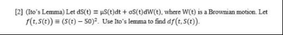 [2] (Ito's Lemma) Let dS(t) = S(t)dt+oS(t)dW(t), where W(t) is a Brownian motion. Let f(t, S(t)) = (S(t)-50).