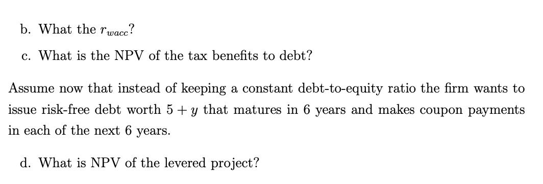 b. What the ( r_{text {wacc }} ) ? c. What is the NPV of the tax benefits to debt? Assume now that instead of keeping a co