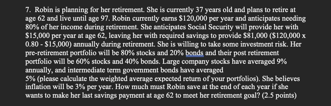 7. Robin is planning for her retirement. She is currently 37 years old and plans to retire at age 62 and live until age 97 .