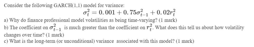 Consider the following GARCH(1,1) model for variance: o = 0.001 +0.750- +0.02r 1 a) Why do finance
