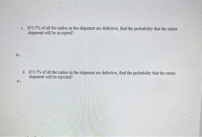 P= c. If 0.5% of all the radios in the shipment are defective, find the probability that the entire shipment