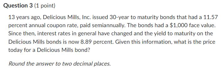 Question 3 (1 point) 13 years ago, Delicious Mills, Inc. issued 30-year to maturity bonds that had a 11.57