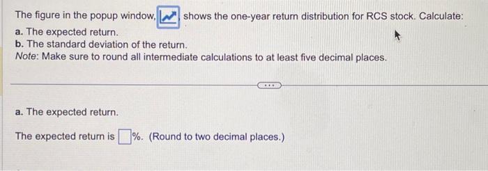 The figure in the popup window, shows the one-year retum distribution for RCS stock. Calculate: a. The expected return. b. Th