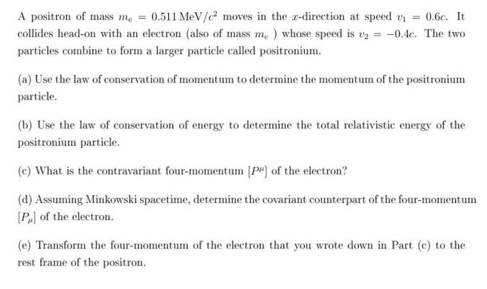 A positron of mass me = 0.511 MeV/e moves in the re-direction at speed v = 0.6c. It collides head-on with an