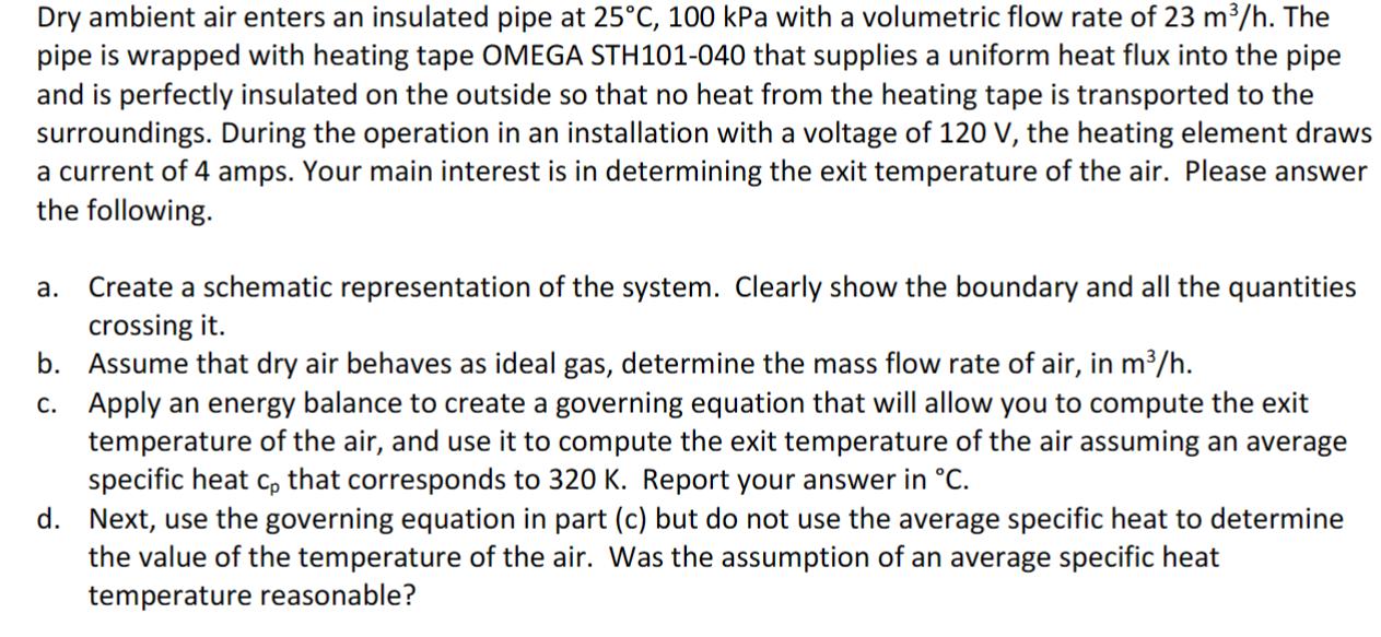 Dry ambient air enters an insulated pipe at 25C, 100 kPa with a volumetric flow rate of 23 m/h. The pipe is