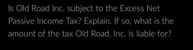 Is Old Road Inc. subject to the Excess Net Passive Income Tax? Explain. If so, what is the amount of the tax