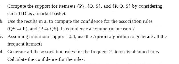 Compute the support for itemsets {P}, {Q, S}, and {P, Q, S} by considering each TID as a market basket. b.