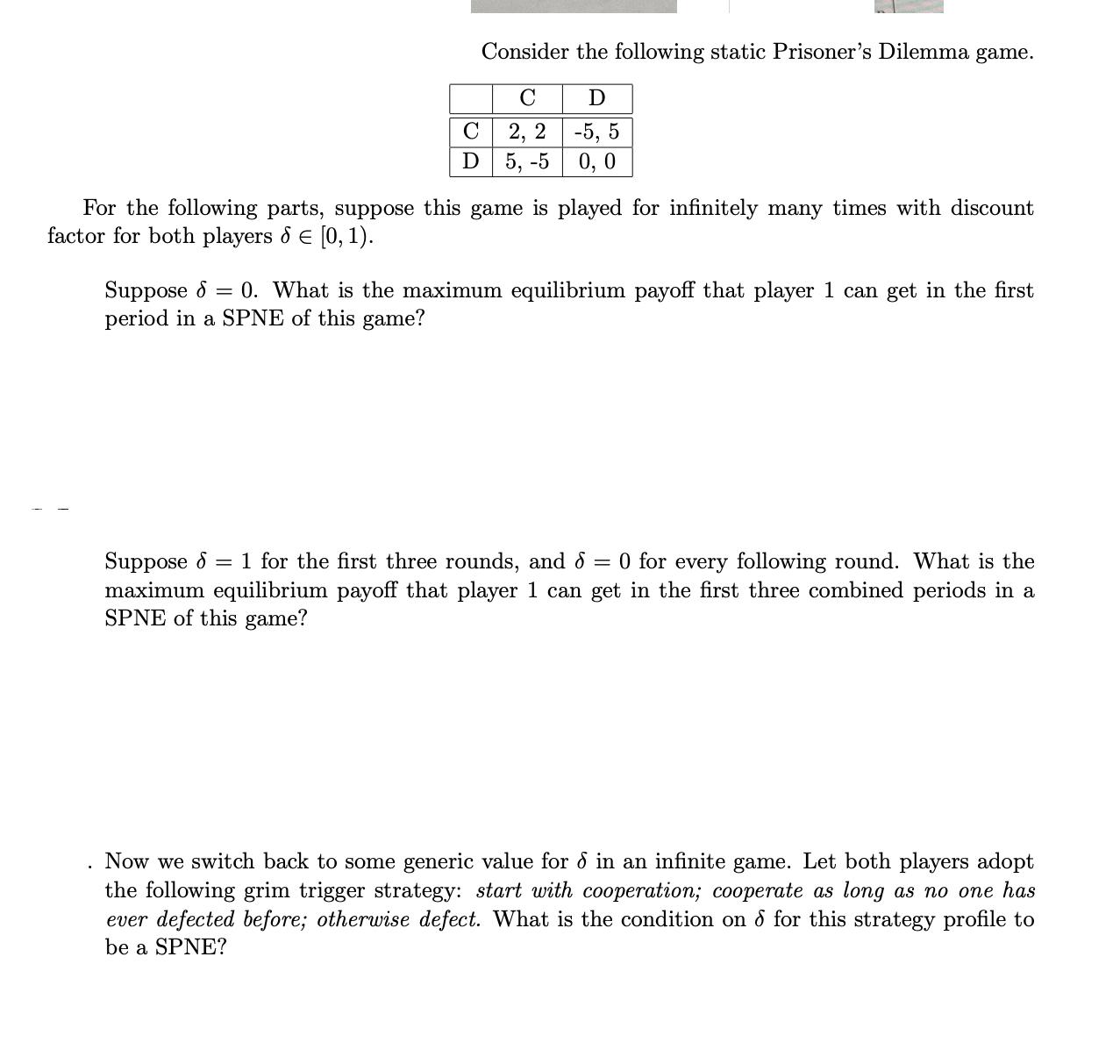 C D Consider the following static Prisoner's Dilemma game. C D 2, 2 -5, 5 5, -5 0,0 For the following parts,