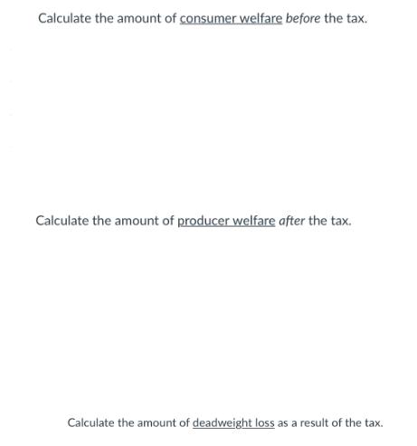 Calculate the amount of consumer welfare before the tax. Calculate the amount of producer welfare after the