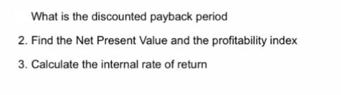 What is the discounted payback period 2. Find the Net Present Value and the profitability index 3. Calculate
