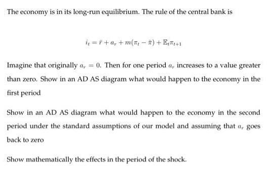 The economy is in its long-run equilibrium. The rule of the central bank is i=F+ a +m() + E+1 Imagine that