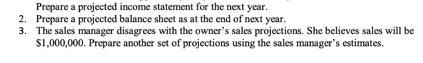 Prepare a projected income statement for the next year. 2. Prepare a projected balance sheet as at the end of