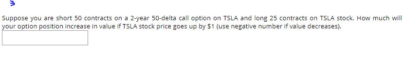 3 Suppose you are short 50 contracts on a 2-year 50-delta call option on TSLA and long 25 contracts on TSLA