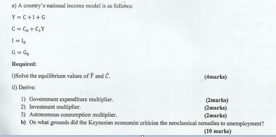 a) A country's national income model is as follows: Y=C+I+G C = C + CY I = lo G = Go Required: i)Solve the