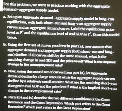 For this problem, we want to practice working with the aggregate demand-aggregate supply model. a Set up an