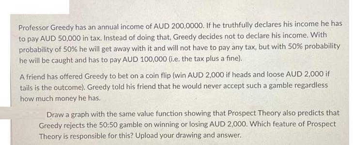 Professor Greedy has an annual income of AUD 200,0000. If he truthfully declares his income he has to pay AUD
