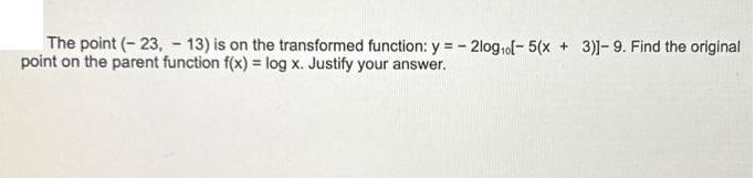 The point (-23, 13) is on the transformed function: y = 2log o[- 5(x + 3)]-9. Find the original point on the