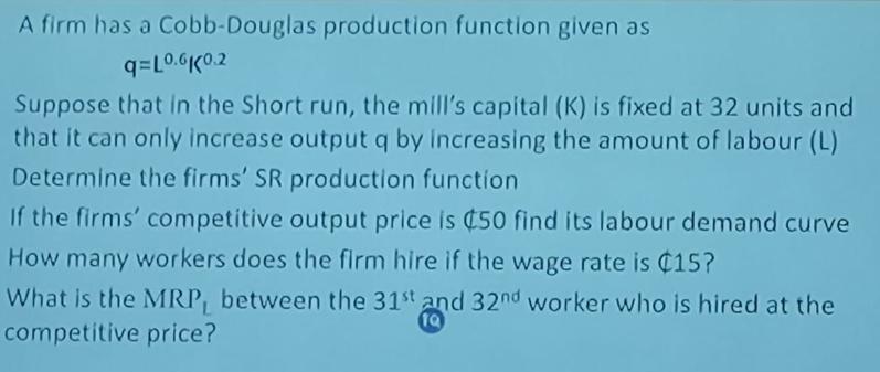 A firm has a Cobb-Douglas production function given as q=L0.6K0.2 Suppose that in the Short run, the mill's