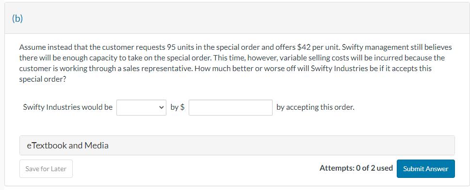 (b) Assume instead that the customer requests 95 units in the special order and offers $42 per unit. Swifty