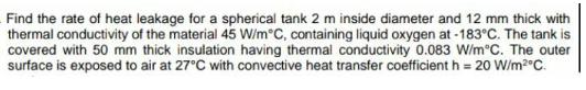 Find the rate of heat leakage for a spherical tank 2 m inside diameter and 12 mm thick with thermal