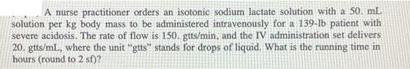 A nurse practitioner orders an isotonic sodium lactate solution with a 50. mL solution per kg body mass to be