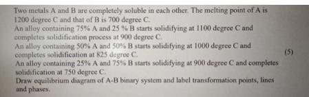 Two metals A and B are completely soluble in each other. The melting point of A is 1200 degree C and that of