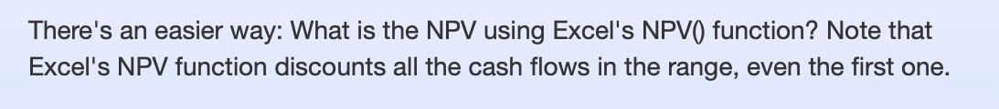 There's an easier way: What is the NPV using Excel's NPV() function? Note that Excel's NPV function discounts