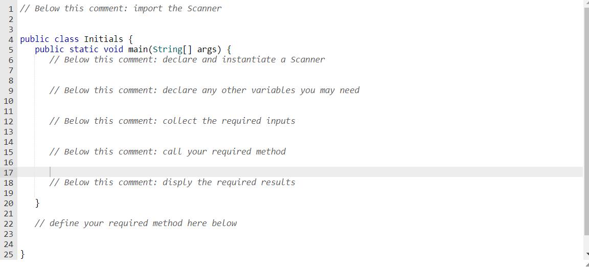 1 // Below this comment: import the Scanner 2 3 4 public class Initials { 5 6 7 8 9 10 11 12 13 14 15 16 17