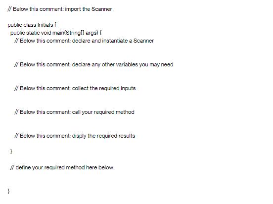 // Below this comment: import the Scanner public class Initials { public static void main(String[] args) { //