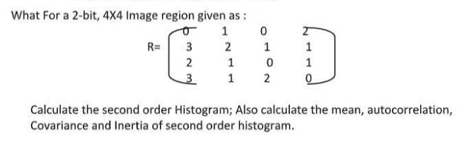 What For a 2-bit, 4X4 Image region given as: 1 0 QTID 2 1 1 0 1 2 R= 3 2 3 2 1 1 0 Calculate the second order