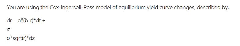 You are using the Cox-Ingersoll-Ross model of equilibrium yield curve changes, described by: dr = a*(b-r)*dt