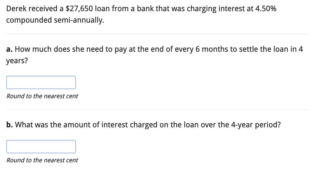 Derek received a $27,650 loan from a bank that was charging interest at 4.50% compounded semi-annually. a.