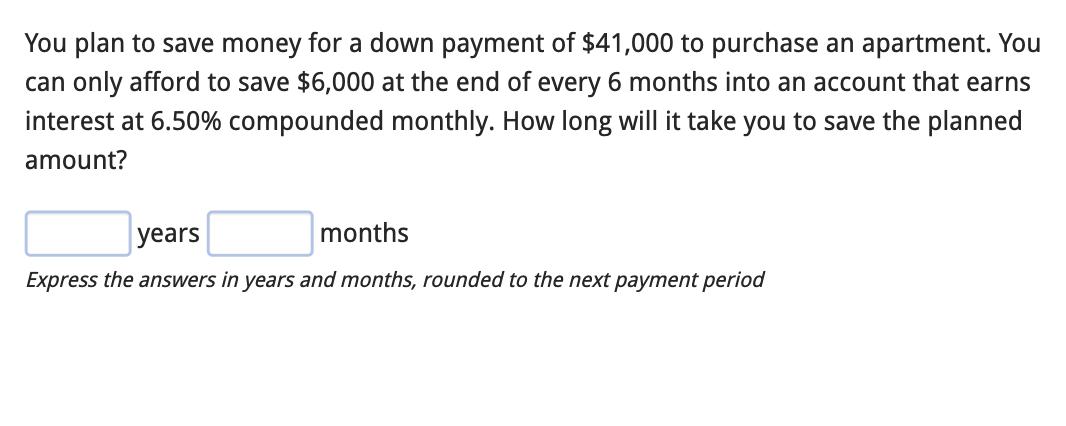 You plan to save money for a down payment of $41,000 to purchase an apartment. You can only afford to save