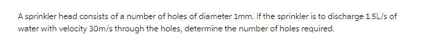 A sprinkler head consists of a number of holes of diameter 1mm. If the sprinkler is to discharge 1.5L/s of