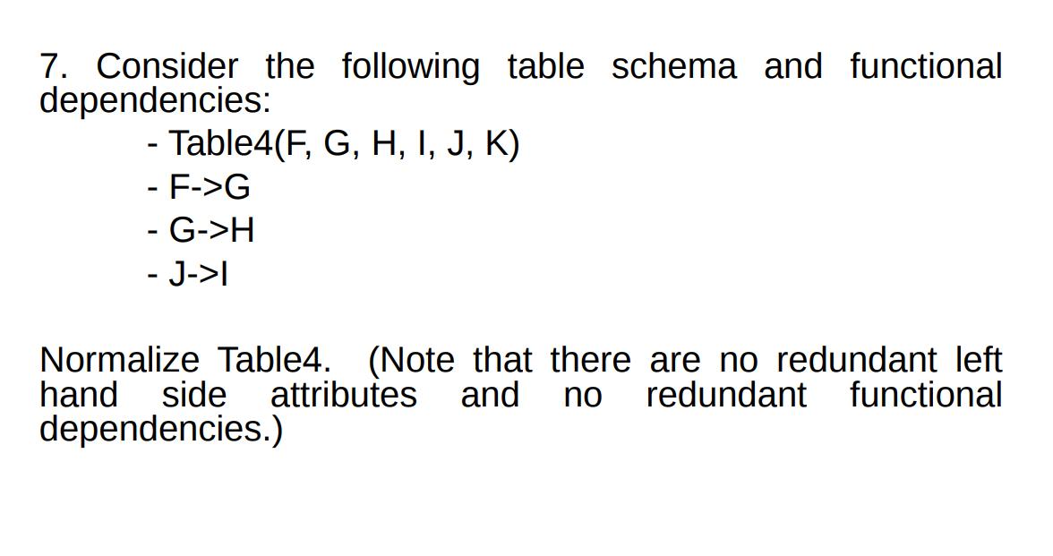 7. Consider the following table schema and functional dependencies: - Table4(F, G, H, I, J, K) - F->G - G->H